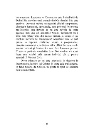 46
testamentare. Lucrarea lui Dumnezeu este îndeplinită de
Duhul Său care lucrează atunci când Cuvântului Său este
predicat! Această lucrare nu necesită clădiri somptuoase,
distracţie lumească, spectacole, sau personal bisericesc
profesionist. Iată dovada că nu este nevoie de toate
acestea: nici una din adunările Noului Testament nu a
avut nici măcar unul din aceste lucruri, şi totuşi, ei au
împlinit lucrarea lui Dumnezeu! Adunările care se lasă
prinse în capcana clădirilor uriaşe, a programelor,
divertismentului şi a profesioniştilor plătiţi devin sclavele
acestor lucruri şi încetează a mai face lucrarea pe care
Cristos o pretinde adunărilor Sale. Noi credem că acest
lucru este valabil atât pentru indivizi, cât şi pentru
adunări (2 Timotei, 2:4).
Orice adunare ce nu este implicată în ducerea la
îndeplinire a lucrării lui Cristos în toate cele trei aspecte,
în felul hotărât de Cristos, nu poate fi tipul de adunare
nou testamentară.
 