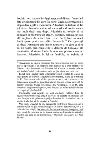 48
bogăţia lor, trebuie învăţaţi responsabilitatea financiară
faţă de adunarea din care fac parte. Zeciuiala reprezintă o
răspundere egală a membrilor. Adunările nu trebuie să fie
jefuitoare. Nu trebuie să ceară membrilor să contribuie cu
mai mult decât este drept. Adunările nu trebuie să se
angajeze în programe de afaceri, bazaruri, carnavaluri sau
alte mijloace de a face bani. Nici nu trebuie să ceară
lumii ajutor pentru a-şi plăti cheltuielile.20
Cu siguranţă
că dacă Dumnezeu este într-o adunare şi în ceea ce face
ea, El poate, prin zeciuielile şi darurile de bunăvoie ale
membrilor, să ridice fondurile necesare pentru a susţine
lucrarea. Adunările, la fel ca familiile, nu trebuie să
20
Acceptarea de sprijin financiar din partea Statului este un semn
clar al apostaziei şi al încetării unei adunări de a mai aparţine lui
Cristos, căci înseamnă că Mireasa lui Cristos a comis adulter
spiritual cu Statul, cerându-i acestuia sprijin, ajutor sau protecţie.
La fel cum Israelul vechi testamentar a fost lepădat de Iehova ca
soţie pentru că a apelat la ajutorul altor împăraţi, în loc de a depinde
de El, fiind acuzată de adulter pentru aceasta, orice adunare a lui
Cristos care acceptă sprijinul financiar al Statului se face vinovată de
adulter spiritual. Marea prostituată din Apocalipsa 17 şi 18, care
reprezintă creştinismul apostat, este descrisă ca având relaţii adultere
cu „împăraţii pământului”.
Cheltuielile unei adunări nu sunt cheltuieli publice! Este de
neconceput pentru orice creştin adevărat să accepte ca adunarea din
care face parte să primească sprijin financiar de la autorităţi sau ca
slujitorii adunării să fie salariaţi ai Statului!
Mai mult, „bugetul de stat reprezintă contribuţia bănească atât a
credincioşilor cât şi a necredincioşilor [a ateilor, agnosticilor, cât şi a
celor de alte religii]. Nu este etic faţă de societate să acceptăm bani
care vin de la persoane ce nu doresc susţinerea financiară a adunării
noastre sau care ni se împotrivesc.” (Semnele apostaziei, de Raul
Enyedi)
 