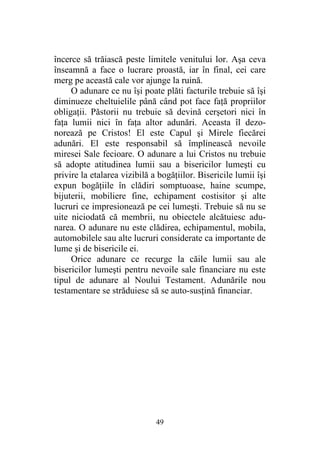 49
încerce să trăiască peste limitele venitului lor. Aşa ceva
înseamnă a face o lucrare proastă, iar în final, cei care
merg pe această cale vor ajunge la ruină.
O adunare ce nu îşi poate plăti facturile trebuie să îşi
diminueze cheltuielile până când pot face faţă propriilor
obligaţii. Păstorii nu trebuie să devină cerşetori nici în
faţa lumii nici în faţa altor adunări. Aceasta îl dezo-
norează pe Cristos! El este Capul şi Mirele fiecărei
adunări. El este responsabil să împlinească nevoile
miresei Sale fecioare. O adunare a lui Cristos nu trebuie
să adopte atitudinea lumii sau a bisericilor lumeşti cu
privire la etalarea vizibilă a bogăţiilor. Bisericile lumii îşi
expun bogăţiile în clădiri somptuoase, haine scumpe,
bijuterii, mobiliere fine, echipament costisitor şi alte
lucruri ce impresionează pe cei lumeşti. Trebuie să nu se
uite niciodată că membrii, nu obiectele alcătuiesc adu-
narea. O adunare nu este clădirea, echipamentul, mobila,
automobilele sau alte lucruri considerate ca importante de
lume şi de bisericile ei.
Orice adunare ce recurge la căile lumii sau ale
bisericilor lumeşti pentru nevoile sale financiare nu este
tipul de adunare al Noului Testament. Adunările nou
testamentare se străduiesc să se auto-susţină financiar.
 