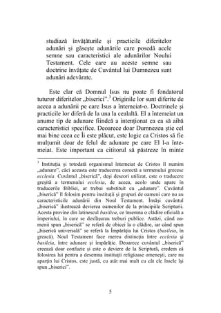 5
studiază învăţăturile şi practicile diferitelor
adunări şi găseşte adunările care posedă acele
semne sau caracteristici ale adunărilor Noului
Testament. Cele care au aceste semne sau
doctrine învăţate de Cuvântul lui Dumnezeu sunt
adunări adevărate.
Este clar că Domnul Isus nu poate fi fondatorul
tuturor diferitelor „biserici”.3
Originile lor sunt diferite de
aceea a adunării pe care Isus a întemeiat-o. Doctrinele şi
practicile lor diferă de la una la cealaltă. El a întemeiat un
anume tip de adunare fiindcă a intenţionat ca ea să aibă
caracteristici specifice. Deoarece doar Dumnezeu ştie cel
mai bine ceea ce Îi este plăcut, este logic ca Cristos să fie
mulţumit doar de felul de adunare pe care El l-a înte-
meiat. Este important ca cititorul să păstreze în minte
3
Instituţia şi totodată organismul întemeiat de Cristos îl numim
„adunare”, căci aceasta este traducerea corectă a termenului grecesc
ecclesia. Cuvântul „biserică”, deşi deseori utilizat, este o traducere
greşită a termenului ecclesia, de aceea, acolo unde apare în
traducerile Bibliei, ar trebui substituit cu „adunare”. Cuvântul
„biserică” îl folosim pentru instituţii şi grupuri de oameni care nu au
caracteristicile adunării din Noul Testament. Însăşi cuvântul
„biserică” ilustrează devierea oamenilor de la principiile Scripturii.
Acesta provine din latinescul basilica, ce însemna o clădire oficială a
imperiului, în care se desfăşurau treburi publice. Astăzi, când oa-
menii spun „biserică” se referă de obicei la o clădire, iar când spun
„biserică universală” se referă la Împărăţia lui Cristos (basileia, în
greacă). Noul Testament face mereu distincţia între ecclesia şi
basileia, între adunare şi împărăţie. Deoarece cuvântul „biserică”
creează doar confuzie şi este o deviere de la Scriptură, credem că
folosirea lui pentru a desemna instituţii religioase omeneşti, care nu
aparţin lui Cristos, este justă, cu atât mai mult cu cât ele însele îşi
spun „biserici”.
 