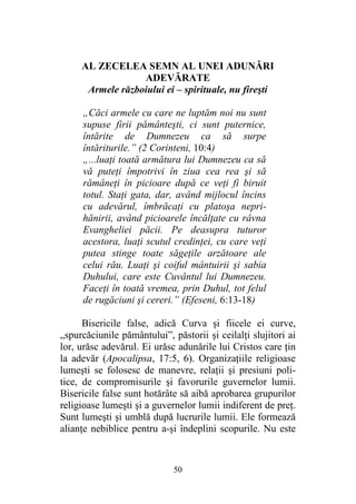 50
AL ZECELEA SEMN AL UNEI ADUNĂRI
ADEVĂRATE
Armele războiului ei – spirituale, nu fireşti
„Căci armele cu care ne luptăm noi nu sunt
supuse firii pământeşti, ci sunt puternice,
întărite de Dumnezeu ca să surpe
întăriturile.” (2 Corinteni, 10:4)
„...luaţi toată armătura lui Dumnezeu ca să
vă puteţi împotrivi în ziua cea rea şi să
rămâneţi în picioare după ce veţi fi biruit
totul. Staţi gata, dar, având mijlocul încins
cu adevărul, îmbrăcaţi cu platoşa nepri-
hănirii, având picioarele încălţate cu râvna
Evangheliei păcii. Pe deasupra tuturor
acestora, luaţi scutul credinţei, cu care veţi
putea stinge toate săgeţile arzătoare ale
celui rău. Luaţi şi coiful mântuirii şi sabia
Duhului, care este Cuvântul lui Dumnezeu.
Faceţi în toată vremea, prin Duhul, tot felul
de rugăciuni şi cereri.” (Efeseni, 6:13-18)
Bisericile false, adică Curva şi fiicele ei curve,
„spurcăciunile pământului”, păstorii şi ceilalţi slujitori ai
lor, urăsc adevărul. Ei urăsc adunările lui Cristos care ţin
la adevăr (Apocalipsa, 17:5, 6). Organizaţiile religioase
lumeşti se folosesc de manevre, relaţii şi presiuni poli-
tice, de compromisurile şi favorurile guvernelor lumii.
Bisericile false sunt hotărâte să aibă aprobarea grupurilor
religioase lumeşti şi a guvernelor lumii indiferent de preţ.
Sunt lumeşti şi umblă după lucrurile lumii. Ele formează
alianţe nebiblice pentru a-şi îndeplini scopurile. Nu este
 