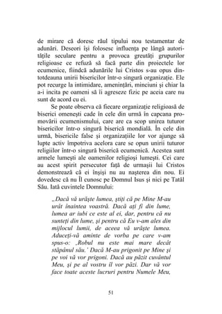 51
de mirare că doresc răul tipului nou testamentar de
adunări. Deseori îşi folosesc influenţa pe lângă autori-
tăţile seculare pentru a provoca greutăţi grupurilor
religioase ce refuză să facă parte din proiectele lor
ecumenice, fiindcă adunările lui Cristos s-au opus din-
totdeauna unirii bisericilor într-o singură organizaţie. Ele
pot recurge la intimidare, ameninţări, minciuni şi chiar la
a-i incita pe oameni să îi agreseze fizic pe aceia care nu
sunt de acord cu ei.
Se poate observa că fiecare organizaţie religioasă de
biserici omeneşti cade în cele din urmă în capcana pro-
movării ecumenismului, care are ca scop unirea tuturor
bisericilor într-o singură biserică mondială. În cele din
urmă, bisericile false şi organizaţiile lor vor ajunge să
lupte activ împotriva acelora care se opun unirii tuturor
religiilor într-o singură biserică ecumenică. Acestea sunt
armele lumeşti ale oamenilor religioşi lumeşti. Cei care
au acest spirit persecutor faţă de urmaşii lui Cristos
demonstrează că ei înşişi nu au naşterea din nou. Ei
dovedesc că nu Îl cunosc pe Domnul Isus şi nici pe Tatăl
Său. Iată cuvintele Domnului:
„Dacă vă urăşte lumea, ştiţi că pe Mine M-au
urât înaintea voastră. Dacă aţi fi din lume,
lumea ar iubi ce este al ei, dar, pentru că nu
sunteţi din lume, şi pentru că Eu v-am ales din
mijlocul lumii, de aceea vă urăşte lumea.
Aduceţi-vă aminte de vorba pe care v-am
spus-o: ‚Robul nu este mai mare decât
stăpânul său.’ Dacă M-au prigonit pe Mine şi
pe voi vă vor prigoni. Dacă au păzit cuvântul
Meu, şi pe al vostru îl vor păzi. Dar vă vor
face toate aceste lucruri pentru Numele Meu,
 