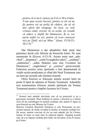 52
pentru că ei nu-L cunosc pe Cel ce M-a trimis.
V-am spus aceste lucruri, pentru ca ele să nu
fie pentru voi un prilej de cădere. Au să vă
dea afară din sinagogi: ba încă, va veni
vremea când, oricine vă va ucide, să creadă
că aduce o slujbă lui Dumnezeu. Şi se vor
purta astfel cu voi, pentru că n-au cunoscut
nici pe Tatăl, nici pe Mine.” (Ioan, 15:18-21;
16:1-3).21
Dar Dumnezeu a dat adunărilor Sale arme mai
puternice decât cele folosite de bisericile lumii. Ne sunt
enumerate în Efeseni, 6:13-18. Aceste arme sunt „ade-
vărul”, „dreptatea”, „zelul Evangheliei păcii”, „credinţa”,
„mântuirea”, „sabia Duhului care este Cuvântul lui
Dumnezeu”, „rugăciunea” şi „cererea” perseverentă.
Folosirea acestor arme spirituale a fost demonstrată în
vieţile acelor predicatori şi sfinţi din Noul Testament care
au mers pe această cale înaintea noastră.
Orice biserică ce foloseşte armele acestei lumi nu
poate fi tipul de adunare al Noului Testament. Adunările
nou testamentare folosesc armele spirituale ale Noului
Testament pentru a împlini lucrarea lui Cristos.
21
Semnul unei adunări adevărate este că nu persecută şi nu a
persecutat niciodată. Dacă întâlnim în istorie o biserică ce a folosit
orice fel de constrângere în numele credinţei sale, putem fi siguri că
acea biserică nu este Mireasa lui Cristos.
Biserica Catolică, Bisericile Ortodoxe şi cele Protestante au per-
secutat oameni, de multe ori până la moarte, în numele credinţei lor.
De aceea, suntem convinşi că ele nu sunt adunări ale lui Cristos,
trimise în lume ca nişte miei în mijlocul lupilor. Alegând această
cale, de a-şi impune credinţa prin forţă, ele dovedesc că nu Îl cunosc
pe Cristos.
 