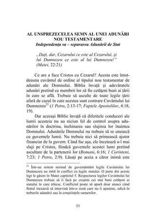 53
AL UNSPREZECELEA SEMN AL UNEI ADUNĂRI
NOU TESTAMENTARE
Independenţa sa – separarea Adunării de Stat
„Daţi, dar, Cezarului ce este al Cezarului, şi
lui Dumnezeu ce este al lui Dumnezeu!”
(Matei, 22:21)
Ce are a face Cristos cu Cezarul? Acesta este întot-
deauna cuvântul de ordine al tipului nou testamentar de
adunări ale Domnului. Biblia învaţă şi adevăratele
adunări pretind ca membrii lor să fie cetăţeni buni ai ţării
în care se află. Trebuie să asculte de toate legile ţării
afară de cazul în care acestea sunt contrare Cuvântului lui
Dumnezeu22
(1 Petru, 2:13-17; Faptele Apostolilor, 4:18,
19).
Dar aceeaşi Biblie învaţă că diferitele conduceri ale
lumii acesteia nu au niciun fel de control asupra adu-
nărilor în doctrina, închinarea sau slujirea lor înaintea
Domnului. Adunările Domnului nu trebuie să se unească
cu guvernele lumii. Nu trebuie nici să primească ajutor
financiar de la guvern. Când fac aşa, ele încetează a-l mai
sluji pe Cristos, fiindcă guvernele acestei lumi pretind
ascultare de la partenerii lor (Romani, 6:16; 1 Corinteni,
7:23; 1 Petru, 2:9). Lăsaţi pe aceia a căror inimă este
22
Într-un sistem normal de guvernământ legile Cuvântului lui
Dumnezeu nu intră în conflict cu legile statului. O parte din aceste
legi le găsim în Matei capitolul 5. Respectarea legilor Cuvântului lui
Dumnezeu trebuie să îi facă pe creştini cei mai buni cetăţeni ai
statului în care trăiesc. Conflictul poate să apară doar atunci când
Statul încearcă să intervină într-o zonă care nu îi aparţine, adică în
treburile adunării sau în conştiinţele oamenilor.
 