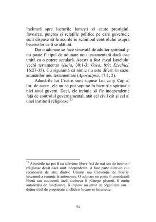 54
înclinată spre lucrurile lumeşti să caute prestigiul,
favoarea, puterea şi relaţiile politice pe care guvernele
sunt dispuse să le acorde în schimbul controlului asupra
bisericilor ce li se alătură.
Dar o adunare se face vinovată de adulter spiritual şi
nu poate fi tipul de adunare nou testamentară dacă este
unită cu o putere seculară. Acesta a fost cazul Israelului
vechi testamentar (Isaia, 30:1-3; Osea, 8:9; Ezechiel,
16:23-35). Cu siguranţă că nimic nu este diferit în cazul
adunărilor nou testamentare (Apocalipsa, 17:1, 2).
Adunările lui Cristos sunt supuse Lui ca şi Cap al
lor, de aceea, ele nu se pot supune în lucrurile spirituale
nici unui guvern. Deci, ele trebuie să fie independente
faţă de controlul guvernamental, atât cel civil cât şi cel al
unei instituţii religioase.23
23
Adunările nu pot fi cu adevărat libere faţă de stat sau de instituţii
religioase decât dacă sunt independente. A face parte dintr-un cult
recunoscut de stat, dintr-o Uniune sau Convenţie de biserici
înseamnă a renunţa la autonomie. O adunare nu poate fi considerată
liberă sau autonomă dacă altcineva îi plăteşte păstorii, îi emite
autorizaţia de funcţionare, îi impune un statut de organizare sau îi
deţine titlul de proprietate al clădirii în care se întruneşte.
 