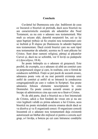 55
Concluzie
Cuvântul lui Dumnezeu este clar. Indiferent de ceea
ce încearcă o biserică să pretindă, dacă acea biserică nu
are caracteristicile esenţiale ale adunărilor din Noul
Testament, ea nu este o adunare nou testamentară. Mai
mult ca oricare alţii, datorită moştenirii lor, cei ce îşi
spun baptişti trebuie să fie creştini nou testamentari care
se închină şi Îl slujesc pe Dumnezeu în adunări baptiste
nou testamentare. Dacă există biserici care nu sunt tipul
nou testamentar de adunări, acestea nu Îi sunt plăcute lui
Cristos. Sunt doar oameni religioşi, părtaşi ai păcatelor
Curvei şi, dacă nu se schimbă, vor fi loviţi cu pedepsele
ei (Apocalipsa, 18:4).
Se poate întâmpla ca o adunare să greşească. Este
posibil, de exemplu, ca o adunare să aibă un comitet care
se perpetuează singur şi care, în realitate, este o formă de
conducere nebiblică. Fraţii se pot pocăi de această eroare,
adunarea poate vota să nu mai permită existenţa unui
astfel de comitet şi astfel să se întoarcă la conducerea
congregaţională pe care o vedem în Scripturi. Sau poate
adunarea folosea elemente nescripturale la cina
Domnului. Ea poate corecta această eroare şi poate
începe să administreze cina aşa cum ne-a lăsat-o Cristos.
Pe de altă parte, dacă o biserică nu a fost întemeiată
de Cristos, adică a fost fondată de vreun om şi nu are
vreo legătură validă cu prima adunare a lui Cristos, acea
biserică nu poate niciodată corecta eroarea decât dacă se
va dizolva şi va fi organizată corect. O organizare corectă
înseamnă că o adunare nou testamentară deja existentă
autorizează un bărbat din mijlocul ei pentru a cerceta acel
grup, a-l învăţa, a boteza pe cei care întrunesc condiţiile
 