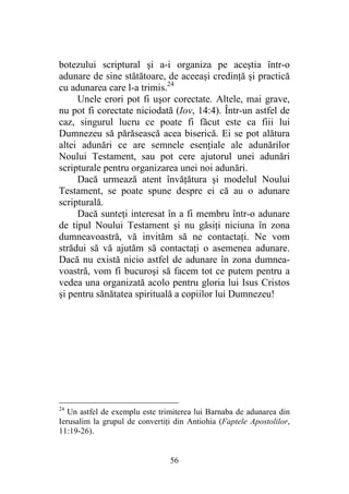 56
botezului scriptural şi a-i organiza pe aceştia într-o
adunare de sine stătătoare, de aceeaşi credinţă şi practică
cu adunarea care l-a trimis.24
Unele erori pot fi uşor corectate. Altele, mai grave,
nu pot fi corectate niciodată (Iov, 14:4). Într-un astfel de
caz, singurul lucru ce poate fi făcut este ca fiii lui
Dumnezeu să părăsească acea biserică. Ei se pot alătura
altei adunări ce are semnele esenţiale ale adunărilor
Noului Testament, sau pot cere ajutorul unei adunări
scripturale pentru organizarea unei noi adunări.
Dacă urmează atent învăţătura şi modelul Noului
Testament, se poate spune despre ei că au o adunare
scripturală.
Dacă sunteţi interesat în a fi membru într-o adunare
de tipul Noului Testament şi nu găsiţi niciuna în zona
dumneavoastră, vă invităm să ne contactaţi. Ne vom
strădui să vă ajutăm să contactaţi o asemenea adunare.
Dacă nu există nicio astfel de adunare în zona dumnea-
voastră, vom fi bucuroşi să facem tot ce putem pentru a
vedea una organizată acolo pentru gloria lui Isus Cristos
şi pentru sănătatea spirituală a copiilor lui Dumnezeu!
24
Un astfel de exemplu este trimiterea lui Barnaba de adunarea din
Ierusalim la grupul de convertiţi din Antiohia (Faptele Apostolilor,
11:19-26).
 