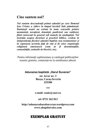 57
Cine suntem noi?
Noi suntem descendenţii primei adunări pe care Domnul
Isus Cristos a zidit-o în timpul lucrării Sale pământeşti.
Înaintaşii noştri au existat în toate veacurile printre
montanişti, novaţieni, donatişti, paulicieni sau waldenzi,
fiind cunoscuţi în general sub numele de anabaptişti. Noi
insistăm asupra doctrinei şi practicii biblice, credem în
independenţa fiecărei adunări baptiste nou testamentare şi
în separarea acesteia faţă de stat şi de orice organizaţie
religioasă omenească (cum ar fi denominaţiile,
comunităţile, uniunile de biserici, etc).
Pentru informaţii suplimentare şi catalogul publicaţiilor
noastre gratuite, contactaţi-ne la următoarea adresă:
Adunarea baptistă „Harul Suveran”
str. Izvor nr. 3
Bocşa, Caraş-Severin
325300
sau
e-mail: raule@xnet.ro
tel. 0721 262 013
http://adunareaharulsuveran.wordpress.com
www.abaptistvoice.com
EXEMPLAR GRATUITEXEMPLAR GRATUITEXEMPLAR GRATUITEXEMPLAR GRATUIT
 