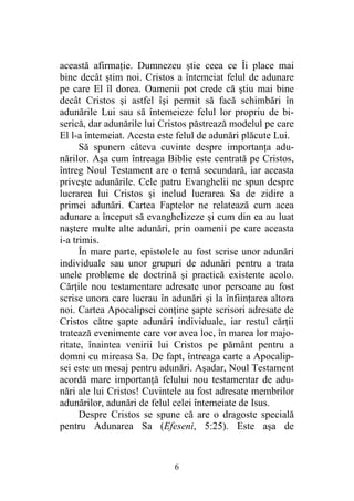 6
această afirmaţie. Dumnezeu ştie ceea ce Îi place mai
bine decât ştim noi. Cristos a întemeiat felul de adunare
pe care El îl dorea. Oamenii pot crede că ştiu mai bine
decât Cristos şi astfel îşi permit să facă schimbări în
adunările Lui sau să întemeieze felul lor propriu de bi-
serică, dar adunările lui Cristos păstrează modelul pe care
El l-a întemeiat. Acesta este felul de adunări plăcute Lui.
Să spunem câteva cuvinte despre importanţa adu-
nărilor. Aşa cum întreaga Biblie este centrată pe Cristos,
întreg Noul Testament are o temă secundară, iar aceasta
priveşte adunările. Cele patru Evanghelii ne spun despre
lucrarea lui Cristos şi includ lucrarea Sa de zidire a
primei adunări. Cartea Faptelor ne relatează cum acea
adunare a început să evanghelizeze şi cum din ea au luat
naştere multe alte adunări, prin oamenii pe care aceasta
i-a trimis.
În mare parte, epistolele au fost scrise unor adunări
individuale sau unor grupuri de adunări pentru a trata
unele probleme de doctrină şi practică existente acolo.
Cărţile nou testamentare adresate unor persoane au fost
scrise unora care lucrau în adunări şi la înfiinţarea altora
noi. Cartea Apocalipsei conţine şapte scrisori adresate de
Cristos către şapte adunări individuale, iar restul cărţii
tratează evenimente care vor avea loc, în marea lor majo-
ritate, înaintea venirii lui Cristos pe pământ pentru a
domni cu mireasa Sa. De fapt, întreaga carte a Apocalip-
sei este un mesaj pentru adunări. Aşadar, Noul Testament
acordă mare importanţă felului nou testamentar de adu-
nări ale lui Cristos! Cuvintele au fost adresate membrilor
adunărilor, adunări de felul celei întemeiate de Isus.
Despre Cristos se spune că are o dragoste specială
pentru Adunarea Sa (Efeseni, 5:25). Este aşa de
 