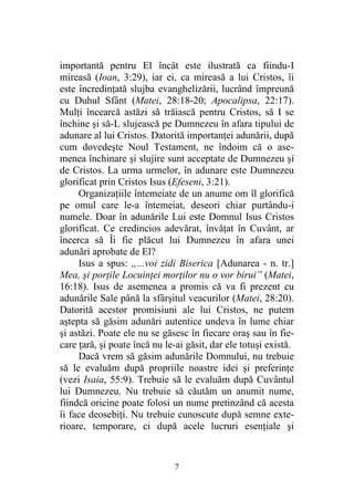 7
importantă pentru El încât este ilustrată ca fiindu-I
mireasă (Ioan, 3:29), iar ei, ca mireasă a lui Cristos, îi
este încredinţată slujba evanghelizării, lucrând împreună
cu Duhul Sfânt (Matei, 28:18-20; Apocalipsa, 22:17).
Mulţi încearcă astăzi să trăiască pentru Cristos, să I se
închine şi să-L slujească pe Dumnezeu în afara tipului de
adunare al lui Cristos. Datorită importanţei adunării, după
cum dovedeşte Noul Testament, ne îndoim că o ase-
menea închinare şi slujire sunt acceptate de Dumnezeu şi
de Cristos. La urma urmelor, în adunare este Dumnezeu
glorificat prin Cristos Isus (Efeseni, 3:21).
Organizaţiile întemeiate de un anume om îl glorifică
pe omul care le-a întemeiat, deseori chiar purtându-i
numele. Doar în adunările Lui este Domnul Isus Cristos
glorificat. Ce credincios adevărat, învăţat în Cuvânt, ar
încerca să Îi fie plăcut lui Dumnezeu în afara unei
adunări aprobate de El?
Isus a spus: „...voi zidi Biserica [Adunarea - n. tr.]
Mea, şi porţile Locuinţei morţilor nu o vor birui” (Matei,
16:18). Isus de asemenea a promis că va fi prezent cu
adunările Sale până la sfârşitul veacurilor (Matei, 28:20).
Datorită acestor promisiuni ale lui Cristos, ne putem
aştepta să găsim adunări autentice undeva în lume chiar
şi astăzi. Poate ele nu se găsesc în fiecare oraş sau în fie-
care ţară, şi poate încă nu le-ai găsit, dar ele totuşi există.
Dacă vrem să găsim adunările Domnului, nu trebuie
să le evaluăm după propriile noastre idei şi preferinţe
(vezi Isaia, 55:9). Trebuie să le evaluăm după Cuvântul
lui Dumnezeu. Nu trebuie să căutăm un anumit nume,
fiindcă oricine poate folosi un nume pretinzând că acesta
îi face deosebiţi. Nu trebuie cunoscute după semne exte-
rioare, temporare, ci după acele lucruri esenţiale şi
 