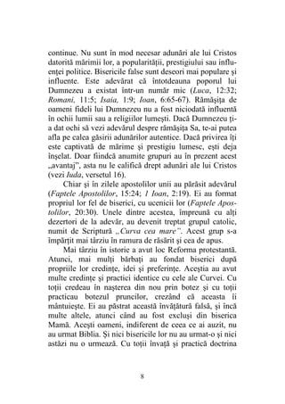 8
continue. Nu sunt în mod necesar adunări ale lui Cristos
datorită mărimii lor, a popularităţii, prestigiului sau influ-
enţei politice. Bisericile false sunt deseori mai populare şi
influente. Este adevărat că întotdeauna poporul lui
Dumnezeu a existat într-un număr mic (Luca, 12:32;
Romani, 11:5; Isaia, 1:9; Ioan, 6:65-67). Rămăşiţa de
oameni fideli lui Dumnezeu nu a fost niciodată influentă
în ochii lumii sau a religiilor lumeşti. Dacă Dumnezeu ţi-
a dat ochi să vezi adevărul despre rămăşiţa Sa, te-ai putea
afla pe calea găsirii adunărilor autentice. Dacă privirea îţi
este captivată de mărime şi prestigiu lumesc, eşti deja
înşelat. Doar fiindcă anumite grupuri au în prezent acest
„avantaj”, asta nu le califică drept adunări ale lui Cristos
(vezi Iuda, versetul 16).
Chiar şi în zilele apostolilor unii au părăsit adevărul
(Faptele Apostolilor, 15:24; 1 Ioan, 2:19). Ei au format
propriul lor fel de biserici, cu ucenicii lor (Faptele Apos-
tolilor, 20:30). Unele dintre acestea, împreună cu alţi
dezertori de la adevăr, au devenit treptat grupul catolic,
numit de Scriptură „Curva cea mare”. Acest grup s-a
împărţit mai târziu în ramura de răsărit şi cea de apus.
Mai târziu în istorie a avut loc Reforma protestantă.
Atunci, mai mulţi bărbaţi au fondat biserici după
propriile lor credinţe, idei şi preferinţe. Aceştia au avut
multe credinţe şi practici identice cu cele ale Curvei. Cu
toţii credeau în naşterea din nou prin botez şi cu toţii
practicau botezul pruncilor, crezând că aceasta îi
mântuieşte. Ei au păstrat această învăţătură falsă, şi încă
multe altele, atunci când au fost excluşi din biserica
Mamă. Aceşti oameni, indiferent de ceea ce ai auzit, nu
au urmat Biblia. Şi nici bisericile lor nu au urmat-o şi nici
astăzi nu o urmează. Cu toţii învaţă şi practică doctrina
 