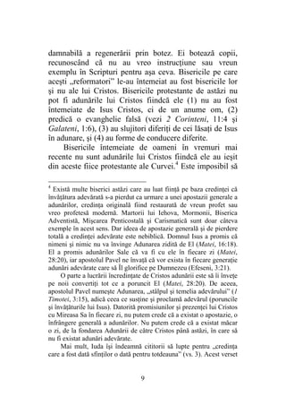 9
damnabilă a regenerării prin botez. Ei botează copii,
recunoscând că nu au vreo instrucţiune sau vreun
exemplu în Scripturi pentru aşa ceva. Bisericile pe care
aceşti „reformatori” le-au întemeiat au fost bisericile lor
şi nu ale lui Cristos. Bisericile protestante de astăzi nu
pot fi adunările lui Cristos fiindcă ele (1) nu au fost
întemeiate de Isus Cristos, ci de un anume om, (2)
predică o evanghelie falsă (vezi 2 Corinteni, 11:4 şi
Galateni, 1:6), (3) au slujitori diferiţi de cei lăsaţi de Isus
în adunare, şi (4) au forme de conducere diferite.
Bisericile întemeiate de oameni în vremuri mai
recente nu sunt adunările lui Cristos fiindcă ele au ieşit
din aceste fiice protestante ale Curvei.4
Este imposibil să
4
Există multe biserici astăzi care au luat fiinţă pe baza credinţei că
învăţătura adevărată s-a pierdut ca urmare a unei apostazii generale a
adunărilor, credinţa originală fiind restaurată de vreun profet sau
vreo profetesă modernă. Martorii lui Iehova, Mormonii, Biserica
Adventistă, Mişcarea Penticostală şi Carismatică sunt doar câteva
exemple în acest sens. Dar ideea de apostazie generală şi de pierdere
totală a credinţei adevărate este nebiblică. Domnul Isus a promis că
nimeni şi nimic nu va învinge Adunarea zidită de El (Matei, 16:18).
El a promis adunărilor Sale că va fi cu ele în fiecare zi (Matei,
28:20), iar apostolul Pavel ne învaţă că vor exista în fiecare generaţie
adunări adevărate care să Îl glorifice pe Dumnezeu (Efeseni, 3:21).
O parte a lucrării încredinţate de Cristos adunării este să îi înveţe
pe noii convertiţi tot ce a poruncit El (Matei, 28:20). De aceea,
apostolul Pavel numeşte Adunarea, „stâlpul şi temelia adevărului” (1
Timotei, 3:15), adică ceea ce susţine şi proclamă adevărul (poruncile
şi învăţăturile lui Isus). Datorită promisiunilor şi prezenţei lui Cristos
cu Mireasa Sa în fiecare zi, nu putem crede că a existat o apostazie, o
înfrângere generală a adunărilor. Nu putem crede că a existat măcar
o zi, de la fondarea Adunării de către Cristos până astăzi, în care să
nu fi existat adunări adevărate.
Mai mult, Iuda îşi îndeamnă cititorii să lupte pentru „credinţa
care a fost dată sfinţilor o dată pentru totdeauna” (vs. 3). Acest verset
 