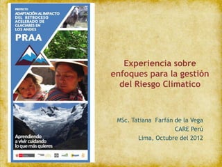 Experiencia sobre
enfoques para la gestión
  del Riesgo Climatico



 MSc. Tatiana Farfán de la Vega
                     CARE Perú
        Lima, Octubre del 2012
 