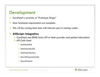 Development
Ø  CareFeed is currently at “Prototype Stage”

Ø  Most functional requirements are complete.

Ø  We will be running beta tests with internal users in coming weeks.

Ø  AllScripts Integration
       Ø  CareFeed uses EEHR/Unity API to fetch provider and patient information.
       Ø  API Calls Used
               Ø  GetPatientFull

               Ø  GetPatientsByICD

               Ø  GetPatientSections

               Ø  SearchDiagnosesCodes

               Ø  SearchPatients



A Connected Community of Health   | Copyright © 2011 Allscripts Healthcare Solutions, Inc.   13
 