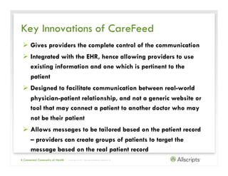 Key Innovations of CareFeed
 Ø  Gives providers the complete control of the communication
 Ø  Integrated with the EHR, hence allowing providers to use
     existing information and one which is pertinent to the
     patient
 Ø  Designed to facilitate communication between real-world
     physician-patient relationship, and not a generic website or
     tool that may connect a patient to another doctor who may
     not be their patient
 Ø  Allows messages to be tailored based on the patient record
     – providers can create groups of patients to target the
     message based on the real patient record
A Connected Community of Health   | Copyright © 2011 Allscripts Healthcare Solutions, Inc.
 
