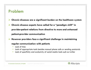 Problem
Ø  Chronic diseases are a significant burden on the healthcare system

Ø  Chronic disease experts have called for a “paradigm shift” in
     provider-patient relations from directive to more and enhanced
     patient-provider communication

Ø  However providers face a significant challenge in maintaining
     regular communication with patients
       •  Lack of time
       •  Lack of appropriate tools besides manual phone calls or sending postcards
       •  Lack of specificity and exclusivity of social media tools such as twitter




A Connected Community of Health   | Copyright © 2011 Allscripts Healthcare Solutions, Inc.
 