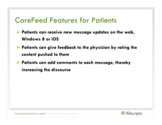 CareFeed Features for Patients
 Ø  Patients can receive new message updates on the web,
     Windows 8 or iOS
 Ø  Patients can give feedback to the physician by rating the
     content pushed to them
 Ø  Patients can add comments to each message, thereby
     increasing the discourse




A Connected Community of Health   | Copyright © 2011 Allscripts Healthcare Solutions, Inc.
 