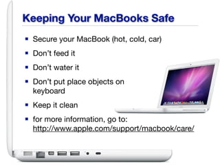 Keeping Your MacBooks Safe
■ Secure your MacBook (hot, cold, car)
■ Don’t feed it
■ Don’t water it
■ Don’t put place objects on
  keyboard
■ Keep it clean
■ for more information, go to:
  http://www.apple.com/support/macbook/care/
 