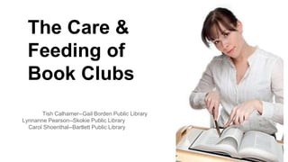 The Care & 
Feeding of 
Book Clubs 
Tish Calhamer--Gail Borden Public Library 
Lynnanne Pearson--Skokie Public Library 
Carol Shoenthal--Bartlett Public Library 
 
