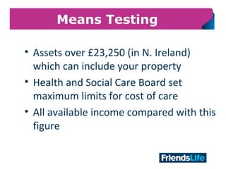 11
Means Testing
• Assets over £23,250 (in N. Ireland)
which can include your property
• Health and Social Care Board set
maximum limits for cost of care
• All available income compared with this
figure
 