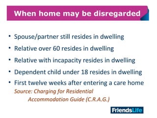 12
When home may be disregarded
• Spouse/partner still resides in dwelling
• Relative over 60 resides in dwelling
• Relative with incapacity resides in dwelling
• Dependent child under 18 resides in dwelling
• First twelve weeks after entering a care home
Source: Charging for Residential
Accommodation Guide (C.R.A.G.)
 