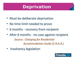 13
Deprivation
• Must be deliberate deprivation
• No time limit needed to prove
• 6 months - recovery from recipient
• After 6 months - no case against recipient
Source : Charging for Residential
Accommodation Guide (C.R.A.G.)
• Insolvency legislation
 