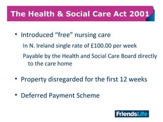 14
The Health & Social Care Act 2001
• Introduced “free” nursing care
In N. Ireland single rate of £100.00 per week
Payable by the Health and Social Care Board directly
to the care home
• Property disregarded for the first 12 weeks
• Deferred Payment Scheme
 