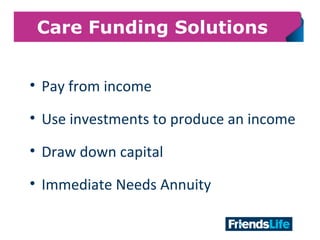 16
Care Funding Solutions
• Pay from income
• Use investments to produce an income
• Draw down capital
• Immediate Needs Annuity
 