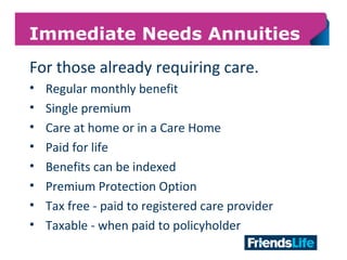 18
Immediate Needs Annuities
For those already requiring care.
• Regular monthly benefit
• Single premium
• Care at home or in a Care Home
• Paid for life
• Benefits can be indexed
• Premium Protection Option
• Tax free - paid to registered care provider
• Taxable - when paid to policyholder
 
