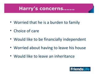 23
Harry’s concerns…….
• Worried that he is a burden to family
• Choice of care
• Would like to be financially independent
• Worried about having to leave his house
• Would like to leave an inheritance
 