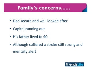 24
Family’s concerns…...
• Dad secure and well looked after
• Capital running out
• His father lived to 90
• Although suffered a stroke still strong and
mentally alert
 