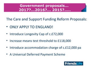 29
Government proposals...
2017?...2016?... 2015?.....
The Care and Support Funding Reform Proposals:
• ONLY APPLY TO ENGLAND!
• Introduce Longevity Cap of c.£72,000
• Increase means test threshold to £118,000
• Introduce accommodation charge of c.£12,000 pa
• A Universal Deferred Payment Scheme
 