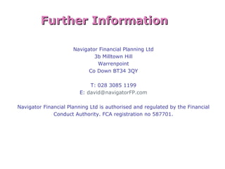 31
Navigator Financial Planning Ltd
3b Milltown Hill
Warrenpoint
Co Down BT34 3QY
T: 028 3085 1199
E: david@navigatorFP.com
Navigator Financial Planning Ltd is authorised and regulated by the Financial
Conduct Authority. FCA registration no 587701.
Further InformationFurther Information
 