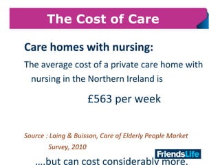 8
The Cost of Care
Care homes with nursing:
The average cost of a private care home with
nursing in the Northern Ireland is
£563 per week
Source : Laing & Buisson, Care of Elderly People Market
Survey, 2010
….but can cost considerably more.
 