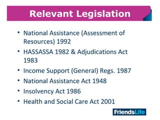 9
Relevant Legislation
• National Assistance (Assessment of
Resources) 1992
• HASSASSA 1982 & Adjudications Act
1983
• Income Support (General) Regs. 1987
• National Assistance Act 1948
• Insolvency Act 1986
• Health and Social Care Act 2001
 