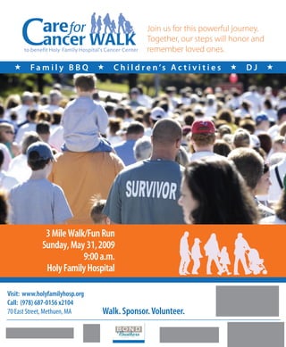 Join us for this powerful journey.
                                                        Together, our steps will honor and
      to benefit Holy Family Hospital’s Cancer Center   remember loved ones.

       Family BBQ                       C h i l d r e n ’s A c t i v i t i e s      DJ    




              3 Mile Walk/Fun Run
             Sunday, May 31, 2009
                         9:00 a.m.
              Holy Family Hospital

Visit: www.holyfamilyhosp.org
Call: (978) 687-0156 x2104
70 East Street, Methuen, MA           Walk. Sponsor. Volunteer.
 