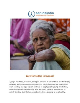 Care for Elders in kurnool
Aging is inevitable, however, old age is optional. If we continue our day to day
activities without emphasising to our inner mind about our age, nay indeed
even counting our age, we can continue to be physically young. Most often,
we start physically deteriorating after we lose a sense of purpose and sit
quietly thinking that life has passed us by. It is a blessing to be a healthy,
 