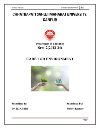 Puneet Kapoor Care for Environment 2023
Page 1
CHHATRAPATI SAHUJI MAHARAJ UNIVERSITY,
KANPUR
Department of Education
Sem-2(2022-24)
CARE FOR ENVIRONMENT
Submitted to: Submitted By:
Dr. R. P. Saini Puneet Kapoor
 