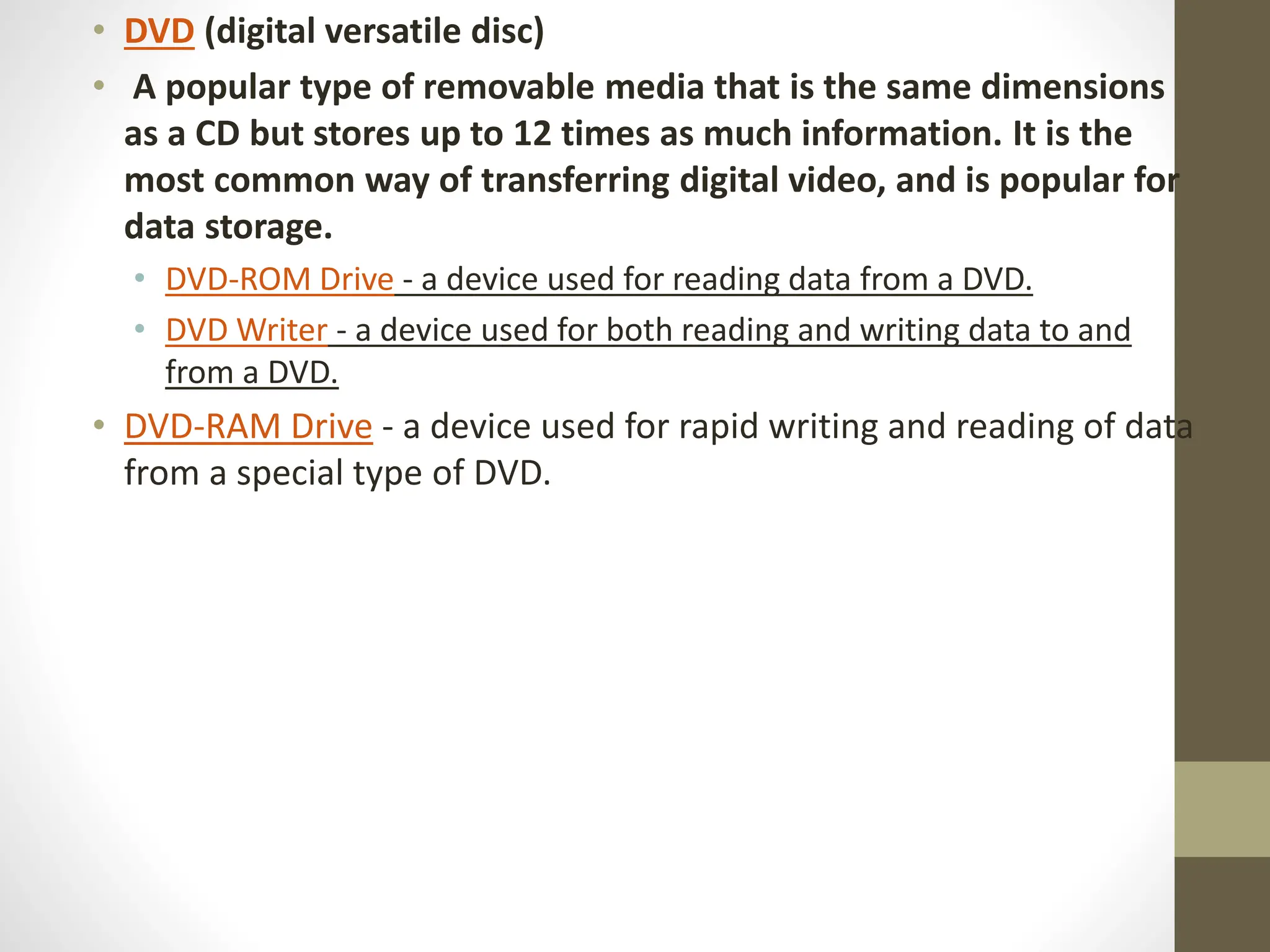 • DVD (digital versatile disc)
• A popular type of removable media that is the same dimensions
as a CD but stores up to 12 times as much information. It is the
most common way of transferring digital video, and is popular for
data storage.
• DVD-ROM Drive - a device used for reading data from a DVD.
• DVD Writer - a device used for both reading and writing data to and
from a DVD.
• DVD-RAM Drive - a device used for rapid writing and reading of data
from a special type of DVD.
 