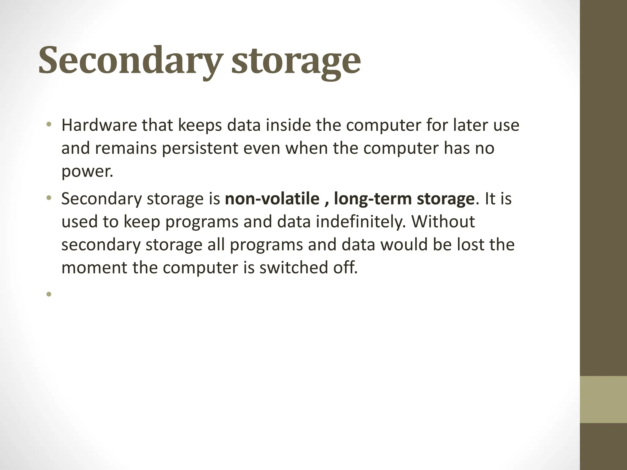 Secondary storage
• Hardware that keeps data inside the computer for later use
and remains persistent even when the computer has no
power.
• Secondary storage is non-volatile , long-term storage. It is
used to keep programs and data indefinitely. Without
secondary storage all programs and data would be lost the
moment the computer is switched off.
•
 