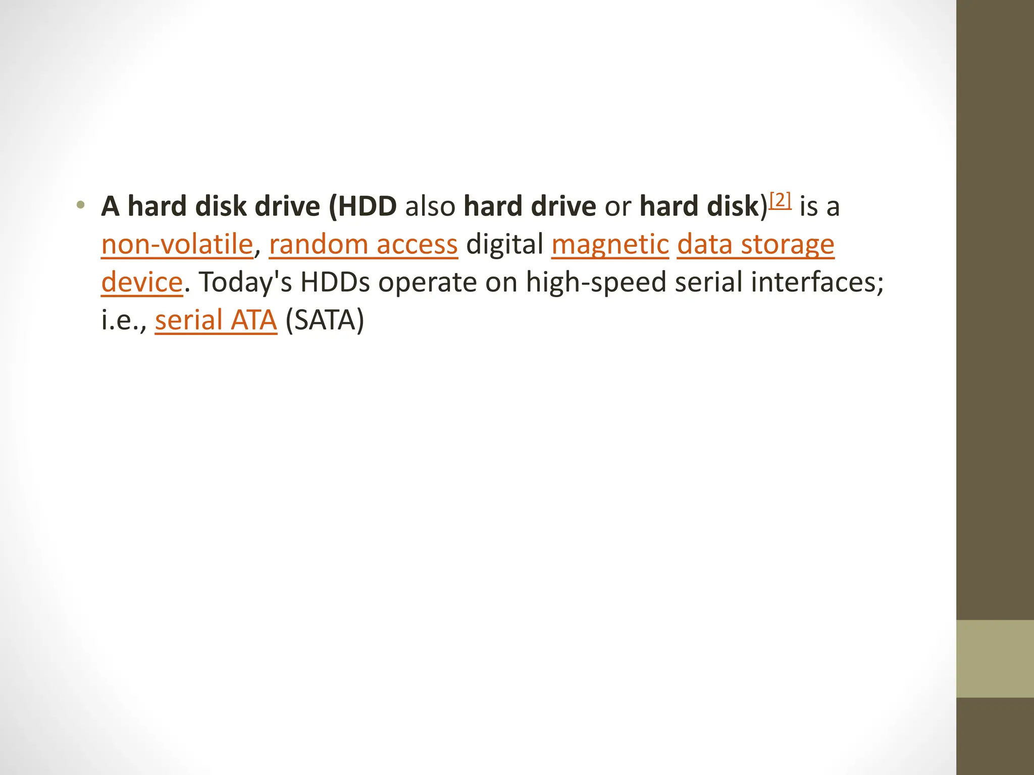 • A hard disk drive (HDD also hard drive or hard disk)[2] is a
non-volatile, random access digital magnetic data storage
device. Today's HDDs operate on high-speed serial interfaces;
i.e., serial ATA (SATA)
 