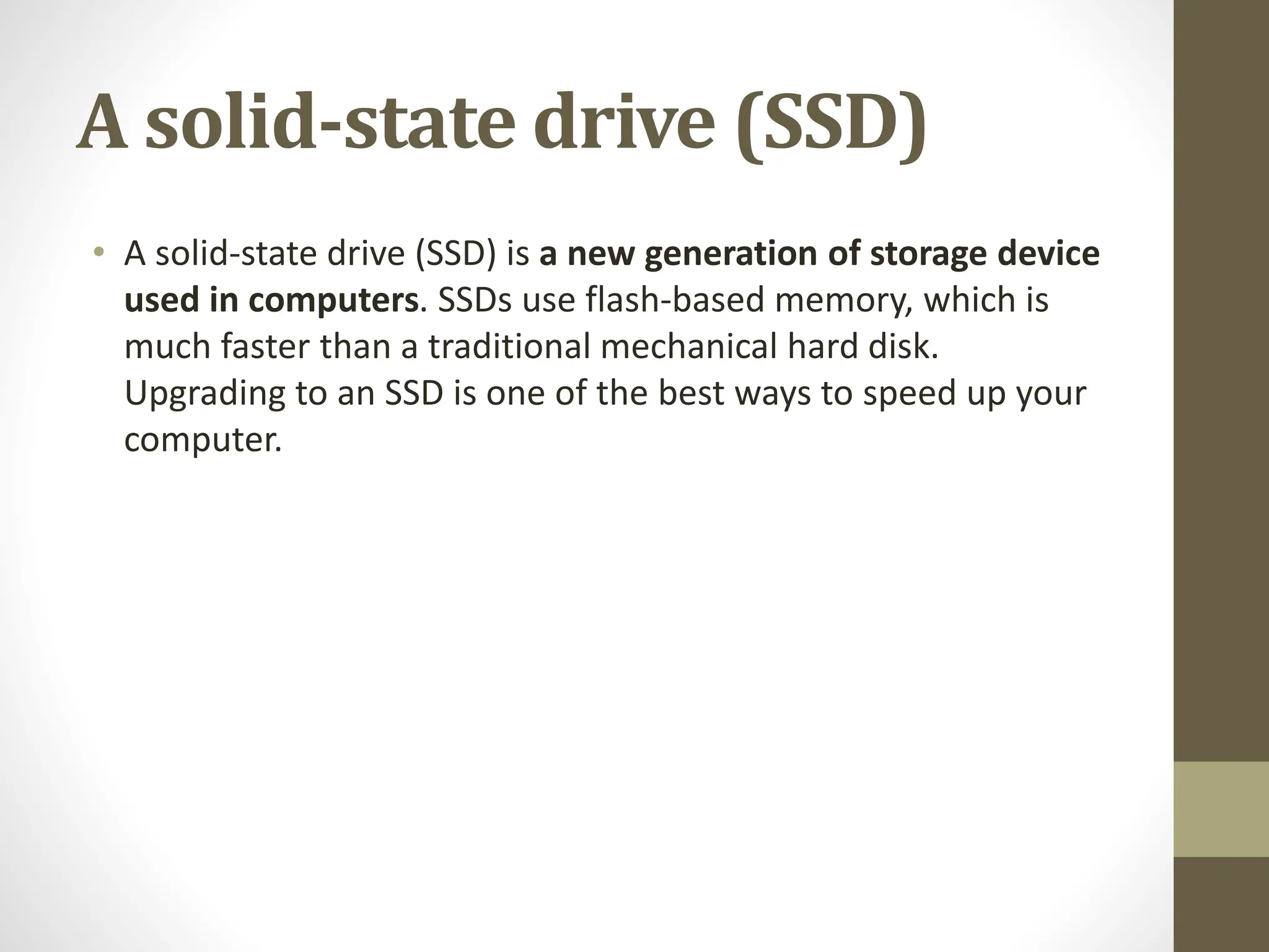 A solid-state drive (SSD)
• A solid-state drive (SSD) is a new generation of storage device
used in computers. SSDs use flash-based memory, which is
much faster than a traditional mechanical hard disk.
Upgrading to an SSD is one of the best ways to speed up your
computer.
 