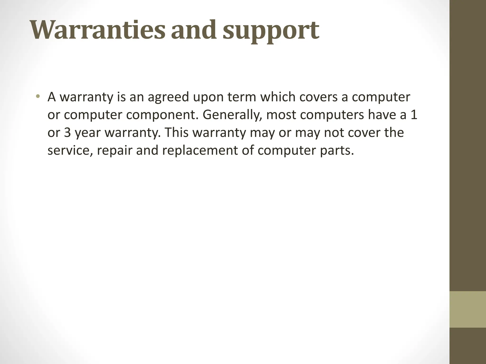 Warranties and support
• A warranty is an agreed upon term which covers a computer
or computer component. Generally, most computers have a 1
or 3 year warranty. This warranty may or may not cover the
service, repair and replacement of computer parts.
 