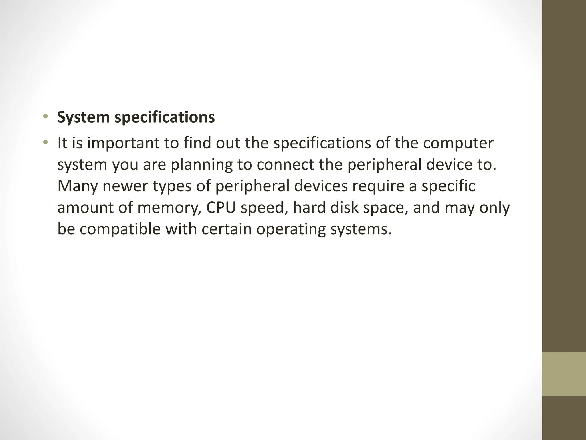 • System specifications
• It is important to find out the specifications of the computer
system you are planning to connect the peripheral device to.
Many newer types of peripheral devices require a specific
amount of memory, CPU speed, hard disk space, and may only
be compatible with certain operating systems.
 