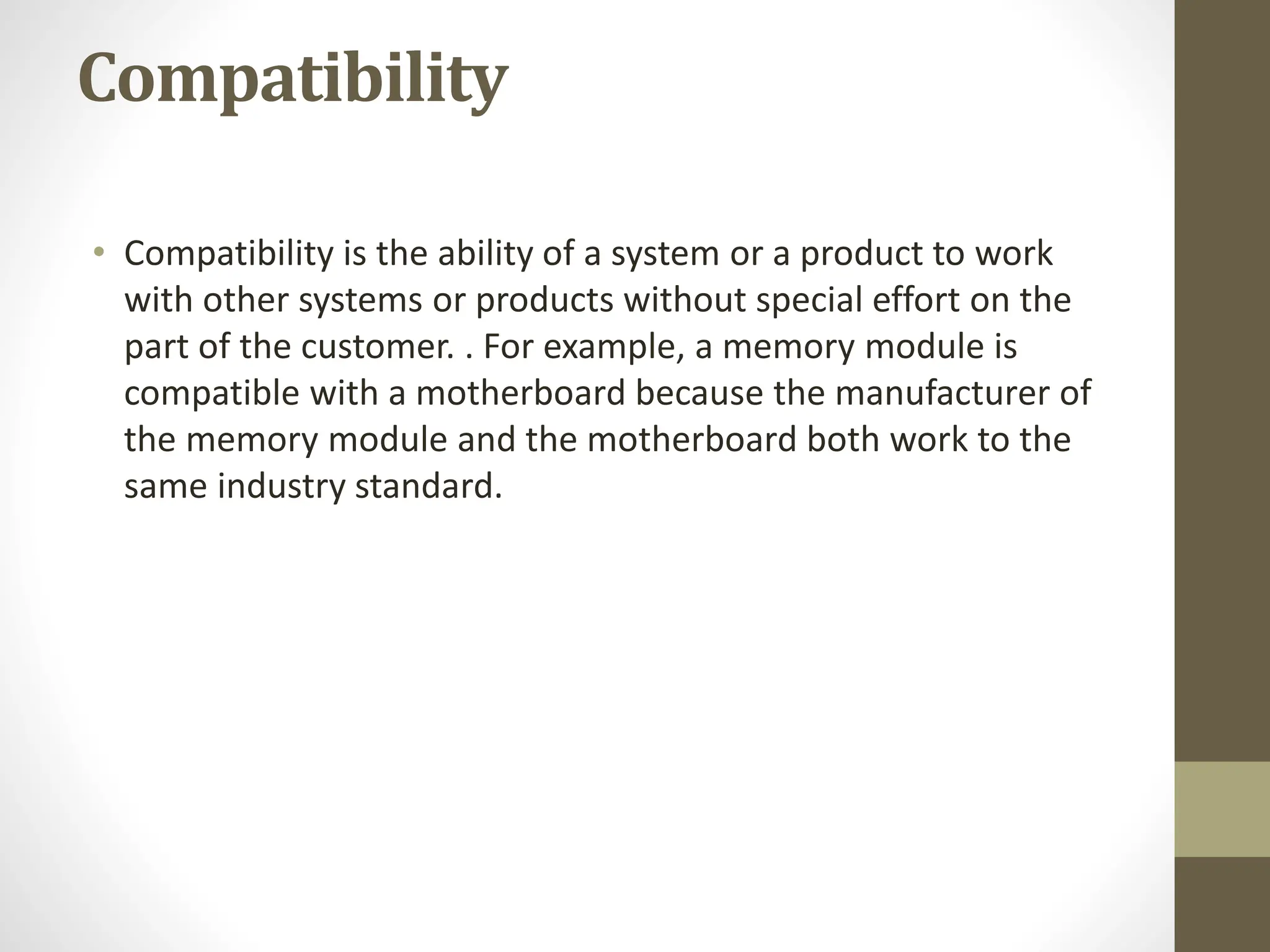 Compatibility
• Compatibility is the ability of a system or a product to work
with other systems or products without special effort on the
part of the customer. . For example, a memory module is
compatible with a motherboard because the manufacturer of
the memory module and the motherboard both work to the
same industry standard.
 