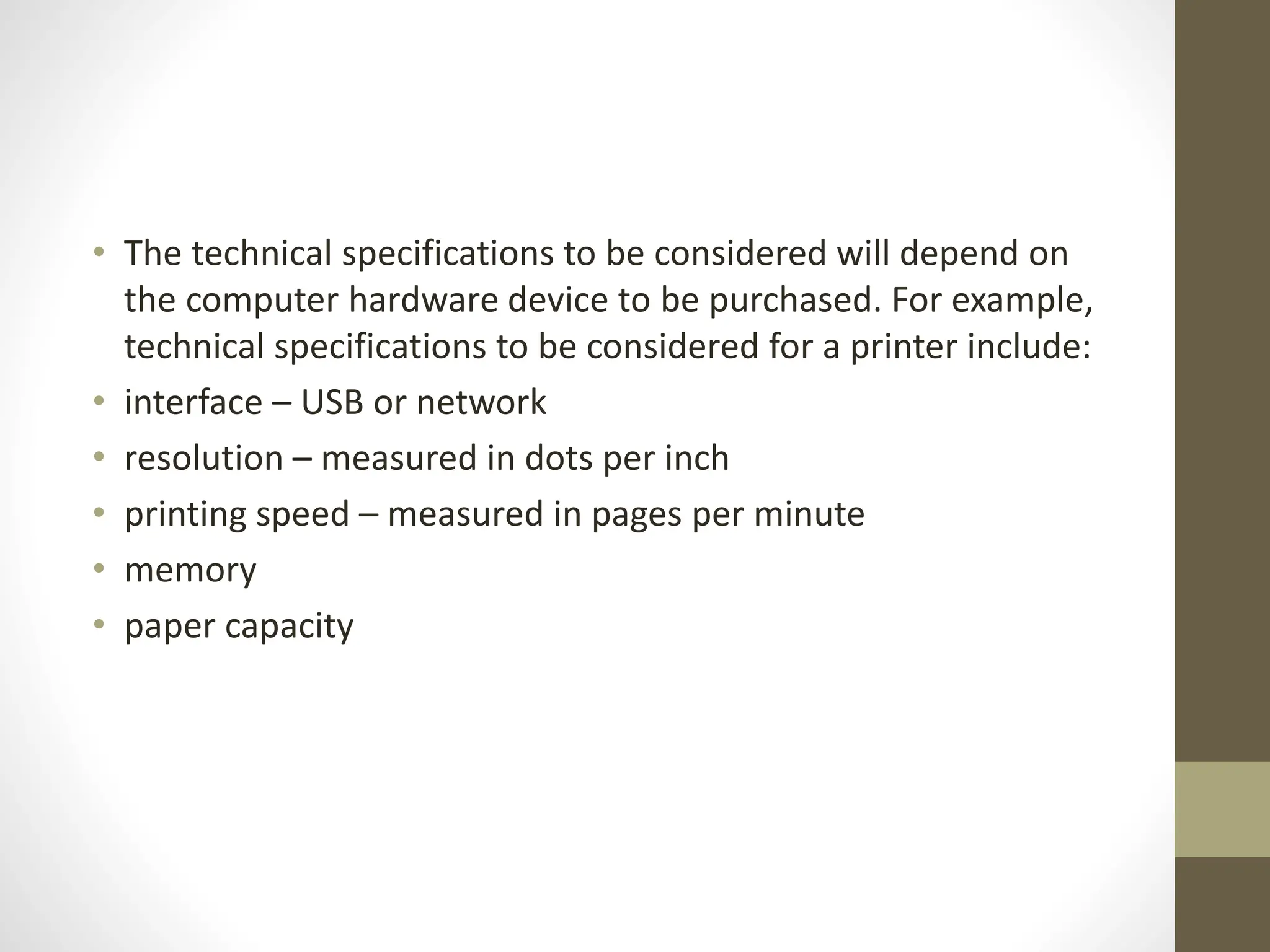 • The technical specifications to be considered will depend on
the computer hardware device to be purchased. For example,
technical specifications to be considered for a printer include:
• interface – USB or network
• resolution – measured in dots per inch
• printing speed – measured in pages per minute
• memory
• paper capacity
 