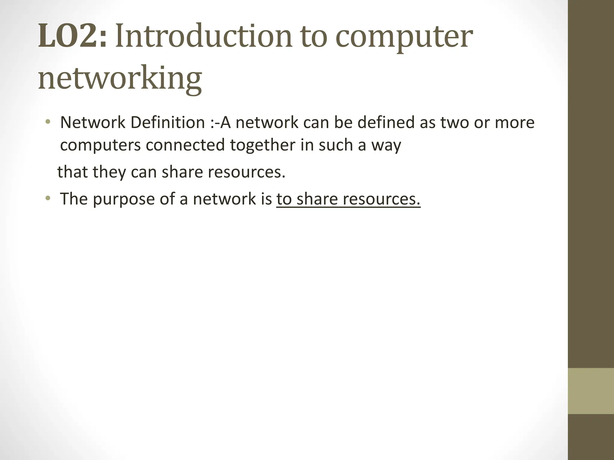LO2: Introduction to computer
networking
• Network Definition :-A network can be defined as two or more
computers connected together in such a way
that they can share resources.
• The purpose of a network is to share resources.
 