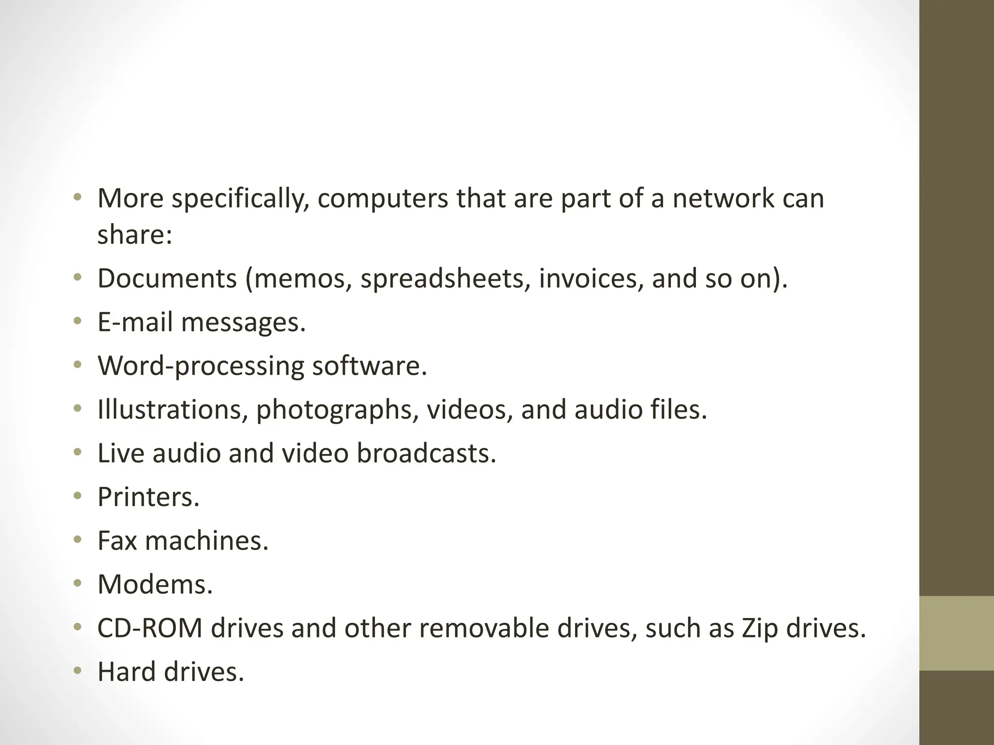 • More specifically, computers that are part of a network can
share:
• Documents (memos, spreadsheets, invoices, and so on).
• E-mail messages.
• Word-processing software.
• Illustrations, photographs, videos, and audio files.
• Live audio and video broadcasts.
• Printers.
• Fax machines.
• Modems.
• CD-ROM drives and other removable drives, such as Zip drives.
• Hard drives.
 