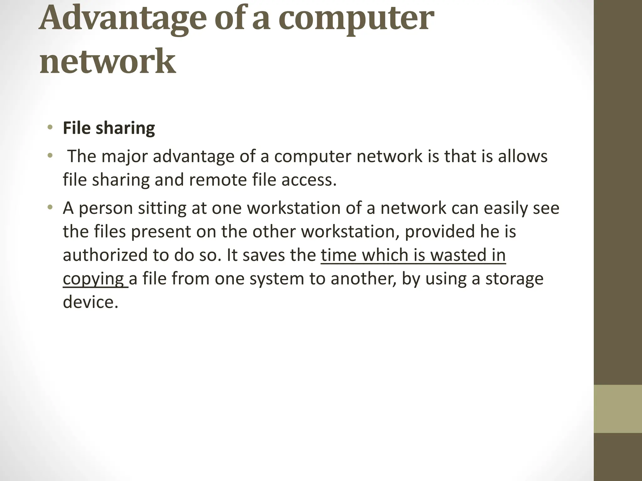 Advantage of a computer
network
• File sharing
• The major advantage of a computer network is that is allows
file sharing and remote file access.
• A person sitting at one workstation of a network can easily see
the files present on the other workstation, provided he is
authorized to do so. It saves the time which is wasted in
copying a file from one system to another, by using a storage
device.
 