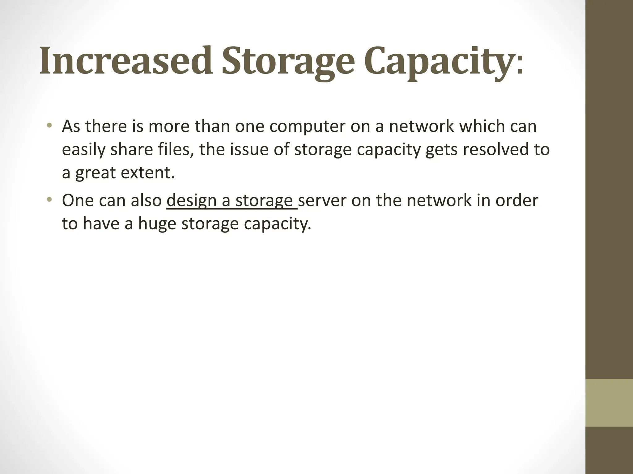 Increased Storage Capacity:
• As there is more than one computer on a network which can
easily share files, the issue of storage capacity gets resolved to
a great extent.
• One can also design a storage server on the network in order
to have a huge storage capacity.
 